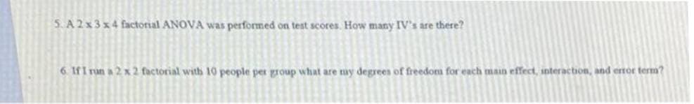 5. A 2x3 x4 factorial ANOVA was performed on test scores. How many IV's are there?
6. IfI run a 2 x 2 factorial with 10 people per group what are my degrees of freedom for each main effect, snteraction, and error term?
