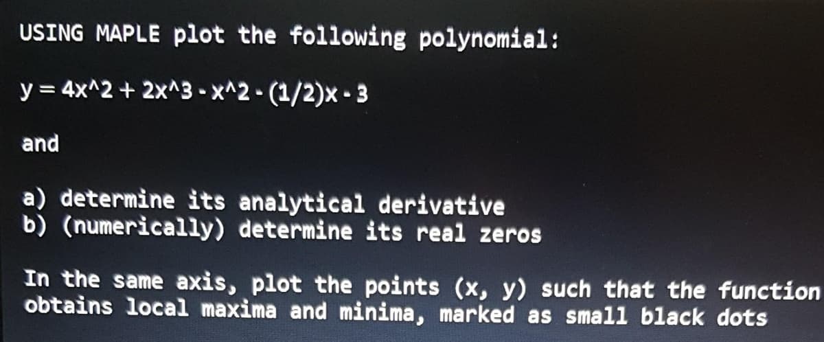 USING MAPLE plot the following polynomial:
y = 4x^2 + 2x^3 - x^2-(1/2)x - 3
and
a) determine its analytical derivative
b) (numerically) determine its real zeros
In the same axis, plot the points (x, y) such that the function
obtains local maxima and minima, marked as small black dots
