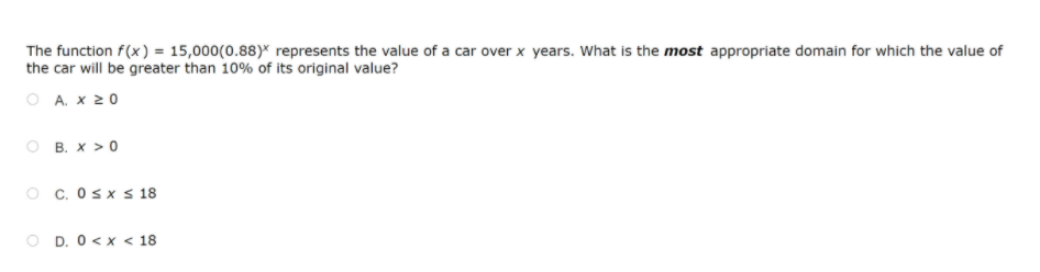 The function f(x ) = 15,000(0.88)* represents the value of a car over x years. What is the most appropriate domain for which the value of
the car will be greater than 10% of its original value?
O A. x 20
O B. x > 0
O c. Osx s 18
D. 0 < x < 18
