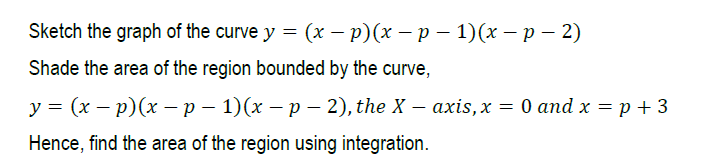 Sketch the graph of the curve y = (x – p)(x – p – 1)(x – p – 2)
Shade the area of the region bounded by the curve,
у %3 (х — р)(х — р — 1)(х — р — 2), the X — ахis,х — 0 апd x 3D р + 3
Hence, find the area of the region using integration.
