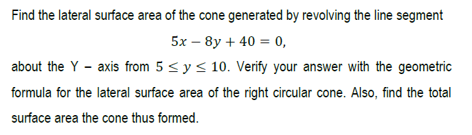 Find the lateral surface area of the cone generated by revolving the line segment
5х — 8y + 40 — 0,
about the Y - axis from 5 < y < 10. Verify your answer with the geometric
formula for the lateral surface area of the right circular cone. Also, find the total
surface area the cone thus formed.
