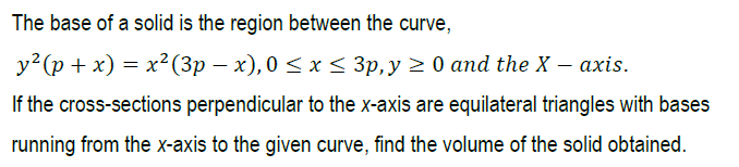 The base of a solid is the region between the curve,
у? (р +x) — х? (3p — х), 0 <х < Зр, у 2 0 аnd the X — аxis.
If the cross-sections perpendicular to the x-axis are equilateral triangles with bases
running from the x-axis to the given curve, find the volume of the solid obtained.
