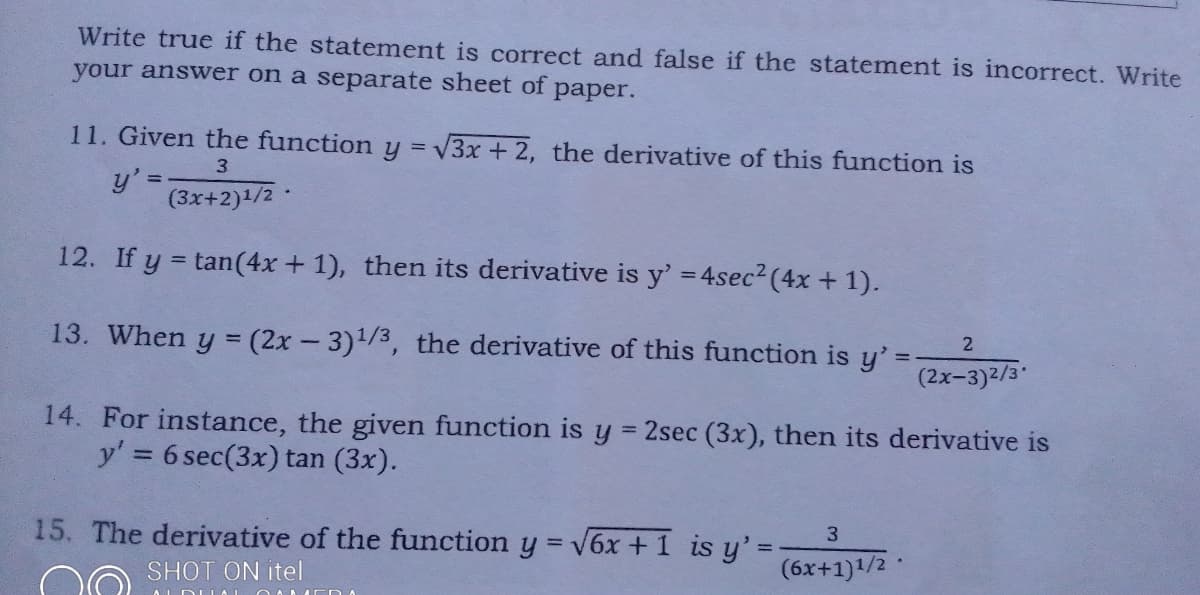 Write true if the statement is correct and false if the statement is incorrect. Write
your answer on a separate sheet of
рaper.
11. Given the function y = V3x + 2, the derivative of this function is
3.
(3x+2)1/2
12. If y = tan(4x + 1), then its derivative is y' = 4sec2 (4x + 1).
13. When y = (2x- 3)1/3, the derivative of this function is y'=
%3D
(2x-3)2/3
14. For instance, the given function is y 2sec (3x), then its derivative is
y' = 6 sec(3x) tan (3x).
15. The derivative of the function y = v6x + 1 is y'3=
3
SHOT ON itel
(6x+1)1/2
