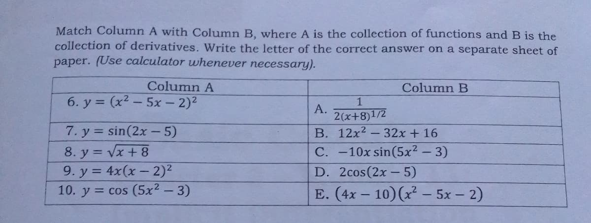 Match Column A with Column B, where A is the collection of functions and B is the
collection of derivatives. Write the letter of the correct answer on a separate sheet of
paper. (Use calculator whenever necessary).
Column A
Column B
6. y = (x2 - 5x - 2)2
1
A.
2(x+8)1/2
B. 12x2 - 32x + 16
7. y = sin(2x - 5)
8. y = Vx + 8
9. y = 4x(x- 2)²
10. y = cos (5x2 - 3)
C. -10x sin(5x2 - 3)
D. 2cos(2x – 5)
E. (4x – 10)(x² - 5x – 2)
