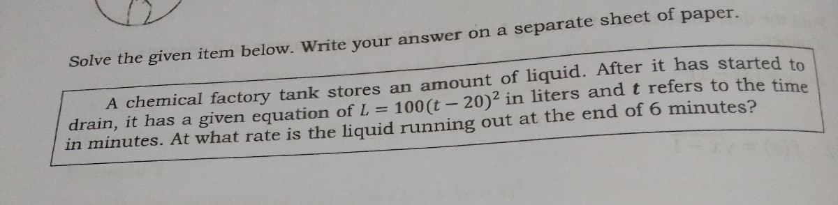Solve the given item below. Write your answer on a separate sheet of paper.
A chemical factory tank stores an amount of liquid. After it has started to
drain, it has a given equation of L = 100 (t - 20)2 in liters andt refers to the time
in minutes. At what rate is the liquid running out at the end of 6 minutes?
