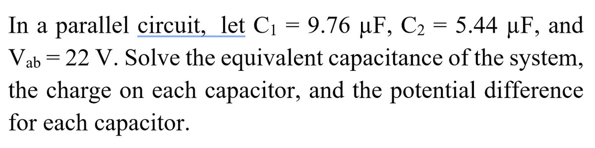 In a parallel circuit, let C1 = 9.76 µF, C2 = 5.44 µF, and
Vab = 22 V. Solve the equivalent capacitance of the system,
the charge on each capacitor, and the potential difference
for each capacitor.
