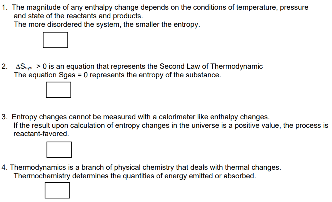 1. The magnitude of any enthalpy change depends on the conditions of temperature, pressure
and state of the reactants and products.
The more disordered the system, the smaller the entropy.
2. ASsys > 0 is an equation that represents the Second Law of Thermodynamic
The equation Sgas = 0 represents the entropy of the substance.
3. Entropy changes cannot be measured with a calorimeter like enthalpy changes.
If the result upon calculation of entropy changes in the universe is a positive value, the process is
reactant-favored.
4. Thermodynamics is a branch of physical chemistry that deals with thermal changes.
Thermochemistry determines the quantities of energy emitted or absorbed.
