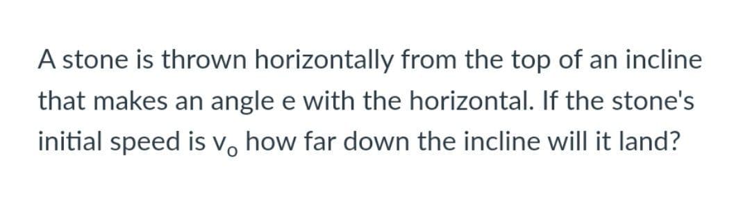 A stone is thrown horizontally from the top of an incline
that makes an angle e with the horizontal. If the stone's
initial speed is v, how far down the incline will it land?
