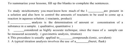 To summarize your lessons, fill up the blanks to complete the sentences.
To study stoiechiometry you must know how much of the 1
a solution and also how to control the amounts of reactants to be used to come up a
reaction in aqueous solution. ( reactants, product)
2.
substance in a sample. (qualitative, quantitative )
are present in
analysis is the determination of amount or concentration of a
3.
considered as highly accurate technique, since the mass of a sample can
be measured accurately. (gravimetric analysis, titration)
4. This procedure is usually applied to
5. A typical titrntion analysis ivolves the use of a
compounds. (ionie, covalent)
(buret, flask)
