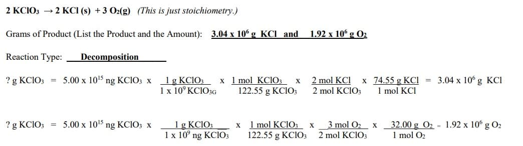 2 KCIO3 → 2 KCl (s) + 3 O2(g) (This is just stoichiometry.)
Grams of Product (List the Product and the Amount): 3.04 x 106 g KCl and
Reaction Type:
Decomposition
? g KClO3 = 5.00 x 10¹5 ng KClO3 x
? g KClO3 = 5.00 x 10¹5 ng KClO3 x
1 g KCIO3 x 1 mol KClO3 X
1 x 10⁹ KC1O3G 122.55 g KC103
1 g KClO3
1 x 10° ng KC103
x
1 mol KClO3
122.55 g KCIO3
1.92 x 106 g 0₂
2 mol KCI x
2 mol KC1O3
X
74.55 g KCI = 3.04 x 106 g KCl
1 mol KCI
3 mol O₂ x
2 mol KClO3
32.00 g O₂ 1.92 x 106 g 0₂
1 mol O₂