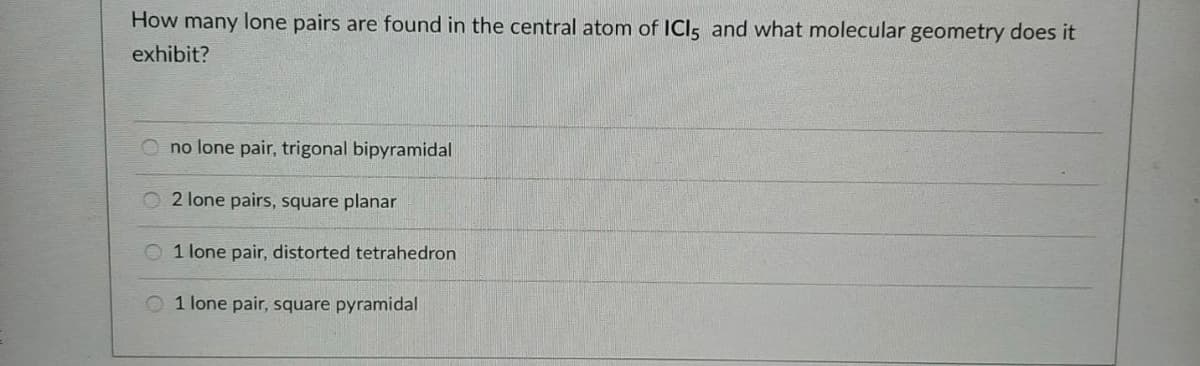 How many lone pairs are found in the central atom of ICIs and what molecular geometry does it
exhibit?
no lone pair, trigonal bipyramidal
2 lone pairs, square planar
O 1 lone pair, distorted tetrahedron
O 1 lone pair, square pyramidal
