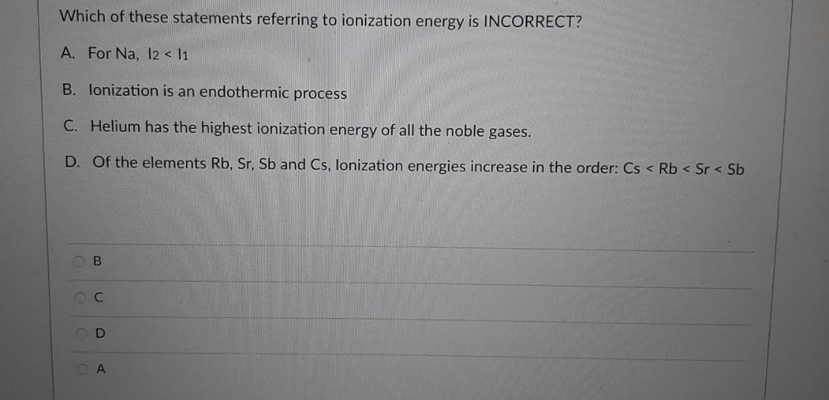 Which of these statements referring to ionization energy is INCORRECT?
A. For Na, I2 < 11
B. lonization is an endothermic process
C. Helium has the highest ionization energy of all the noble gases.
D. Of the elements Rb, Sr, Sb and Cs, lonization energies increase in the order: Cs < Rb < Sr < Sb
O B
OC
A.
