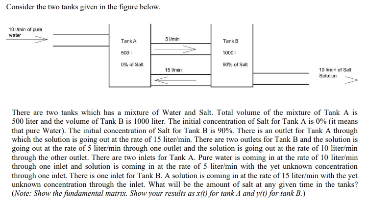 Consider the two tanks given in the figure below.
10 lmin of pure
water
5 /min
TankA
Tank B
500 I
1000I
0% of Salt
90% of Salt
15 l/min
10 /min of Salt
Solution
There are two tanks which has a mixture of Water and Salt. Total volume of the mixture of Tank A is
500 liter and the volume of Tank B is 1000 liter. The initial concentration of Salt for Tank A is 0% (it means
that pure Water). The initial concentration of Salt for Tank B is 90%. There is an outlet for Tank A through
which the solution is going out at the rate of 15 liter/min. There are two outlets for Tank B and the solution is
going out at the rate of 5 liter/min through one outlet and the solution is going out at the rate of 10 liter/min
through the other outlet. There are two inlets for Tank A. Pure water is coming in at the rate of 10 liter/min
through one inlet and solution is coming in at the rate of 5 liter/min with the yet unknown concentration
through one inlet. There is one inlet for Tank B. A solution is coming in at the rate of 15 liter/min with the yet
unknown concentration through the inlet. What will be the amount of salt at any given time in the tanks?
(Note: Show the fundamental matrix. Show your results as x(t) for tank A and y(t) for tank B.)
