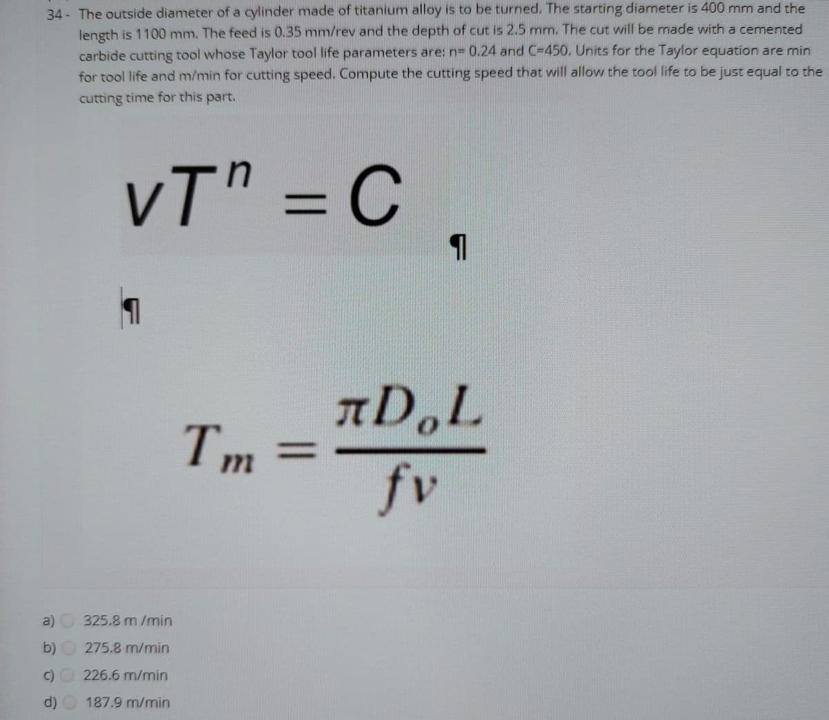 34 - The outside diameter of a cylinder made of titanium alloy is to be turned. The starting diameter is 400 mm and the
length is 1100 mm. The feed is 0.35 mm/rev and the depth of cut is 2.5 mm. The cut will be made with a cemented
carbide cutting tool whose Taylor tool life parameters are: n= 0.24 and C-450. Units for the Taylor equation are min
for tool life and m/min for cutting speed. Compute the cutting speed that will allow the tool life to be just equal to the
cutting time for this part.
vT" = C .
AD,L
Tm
%3D
fv
a)
325.8 m /min
b)
275.8 m/min
226.6 m/min
d) O 187.9 m/min
