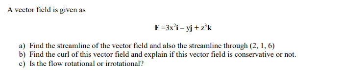 A vector field is given as
F=3x'i – yj + z°k
a) Find the streamline of the vector field and also the streamline through (2, 1, 6)
b) Find the curl of this vector field and explain if this vector field is conservative or not.
c) Is the flow rotational or irrotational?
