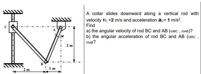 A collar slides downward along a vertical rod with
velocity vc=2 m/s and acceleration ac= 1 m/s?.
Find
C
a) the angular velocity of rod BC and AB (@BC , MAB)?
b) the angular acceleration of rod BC and AB (aBC ,
CLAB?
2 m
2 m
