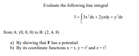 Evaluate the following line integral
I= [3x°dx + 2yzdy + y°dz
from A: (0,0, 0) to B: (2, 4, 8)
a) By showing that F has a potential.
b) By its coordinate functions x = t, y=t² and z=t³.
