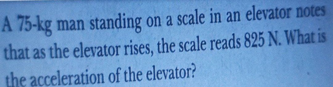 A 75-kg man standing on a scale in an elevator notes
that as the elevator rises, the scale reads 825 N. What is
the acceleration of the elevator?
