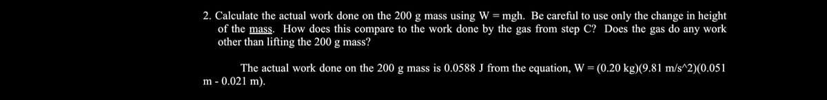 2. Calculate the actual work done on the 200 g mass using W =mgh. Be careful to use only the change in height
of the mass. How does this compare to the work done by the gas from step C? Does the gas do any work
other than lifting the 200 g mass?
The actual work done on the 200 g mass is 0.0588 J from the equation, W = (0.20 kg)(9.81 m/s^2)(0.051
m - 0.021 m).
