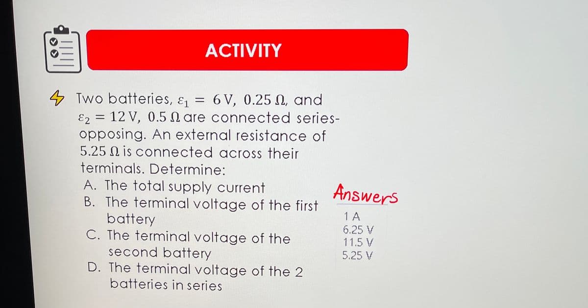 ACTIVITY
4 Two batteries, & = 6 V, 0.25 N, and
E2 = 12 V, 0.5 N are connected series-
opposing. An external resistance of
5.25 N is connected across their
terminals. Determine:
Answers
A. The total supply current
B. The terminal voltage of the first
battery
C. The terminal voltage of the
second battery
D. The terminal voltage of the 2
batteries in series
1 A
6.25 V
11.5 V
5.25 V
