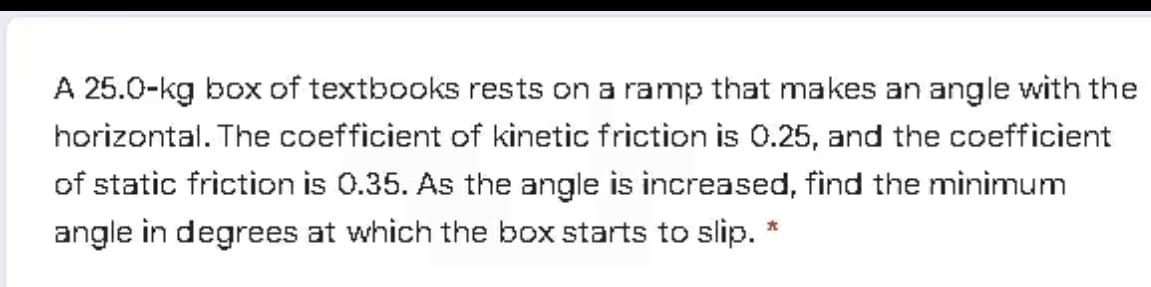 A 25.0-kg box of textbooks rests on a ramp that makes an angle with the
horizontal. The coefficient of kinetic friction is 0.25, and the coefficient
of static friction is 0.35. As the angle is increased, find the minimum
angle in degrees at which the box starts to slip.
