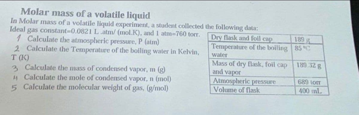 Molar mass of a volatile liquid
In Molar mass of a volatile liquid experiment, a student collected
Ideal gas constant-0.0821 L.atm/ (mol.K), and 1 atm=760 torr.
1 Calculate the atmospheric pressure, P (atm)
2 Calculate the Temperature of the boiling water in Kelvin,
T (K)
3
Calculate the mass of condensed vapor, m (g)
Calculate the mole of condensed vapor, n (mol)
5 Calculate the molecular weight of gas, (g/mol)
the following data:
Dry flask and foil cap
Temperature of the boiling
water
Mass of dry flask, foil cap
and vapor
Atmospheric pressure
Volume of flask
189
85 °C
189.32 g
689 LOTT
400 mL
