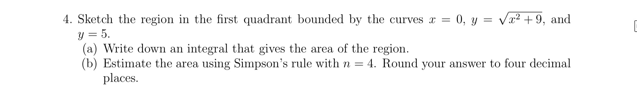 4. Sketch the region in the first quadrant bounded by the curves x = 0, y = Va? + 9,
and
y = 5.
(a) Write down an integral that gives the area of the region.
(b) Estimate the area using Simpson's rule with n
4. Round your answer to four decimal
places.
