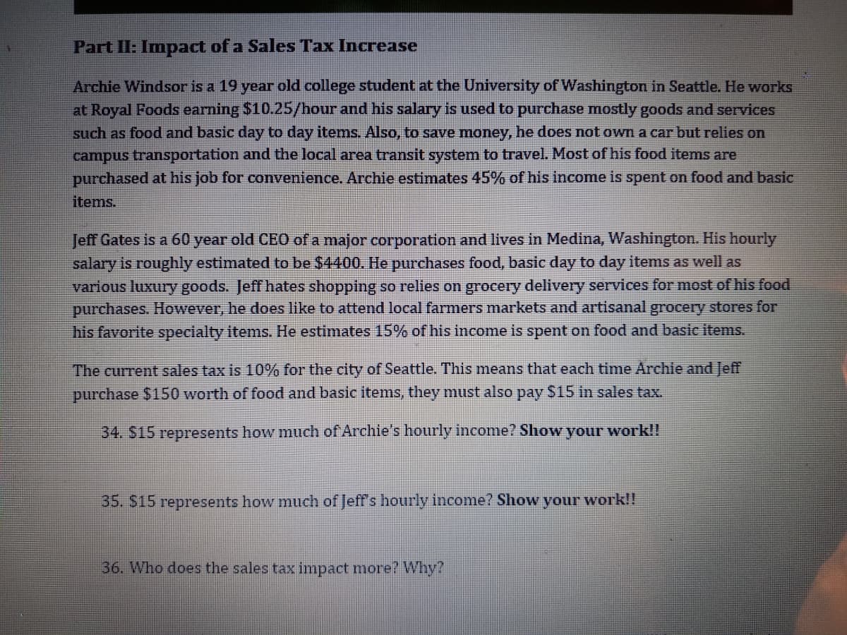 Part II: Impact of a Sales Tax Increase
Archie Windsor is a 19 year old college student at the University of Washington in Seattle. He works
at Royal Foods earning $10.25/hour and his salary is used to purchase mostly goods and services
such as food and basic day to day items. Also, to save money, he does not own a car but relies on
campus transportation and the local area transit system to travel. Most of his food items are
purchased at his job for convenience. Archie estimates 45% of his income is spent on food and basic
items.
Jeff Gates is a 60 year old CEO of a major corporation and lives in Medina, Washington. His hourly
salary is roughly estimated to be $4400. He purchases food, basic day to day items as well as
various luxury goods. Jeff hates shopping so relles on grocery delivery services for most of his food
purchases. However, he does like to attend local farmers markets and artisanal grocery stores for
his favorite specialty items. He estimates 15% of his income is spent on food and basic items.
The current sales tax is 10% for the city of Seattle. This means that each time Archie and Jeff
purchase $150 worth of food and basic items, they must also pay $15 in sales tax.
34. S15 represents how much of Archie's hourly income? Show your work!!
35. S15 represents how much of Jeff's hourly income? Show your work!!
36. Who does the sales tax impact more? Why?
