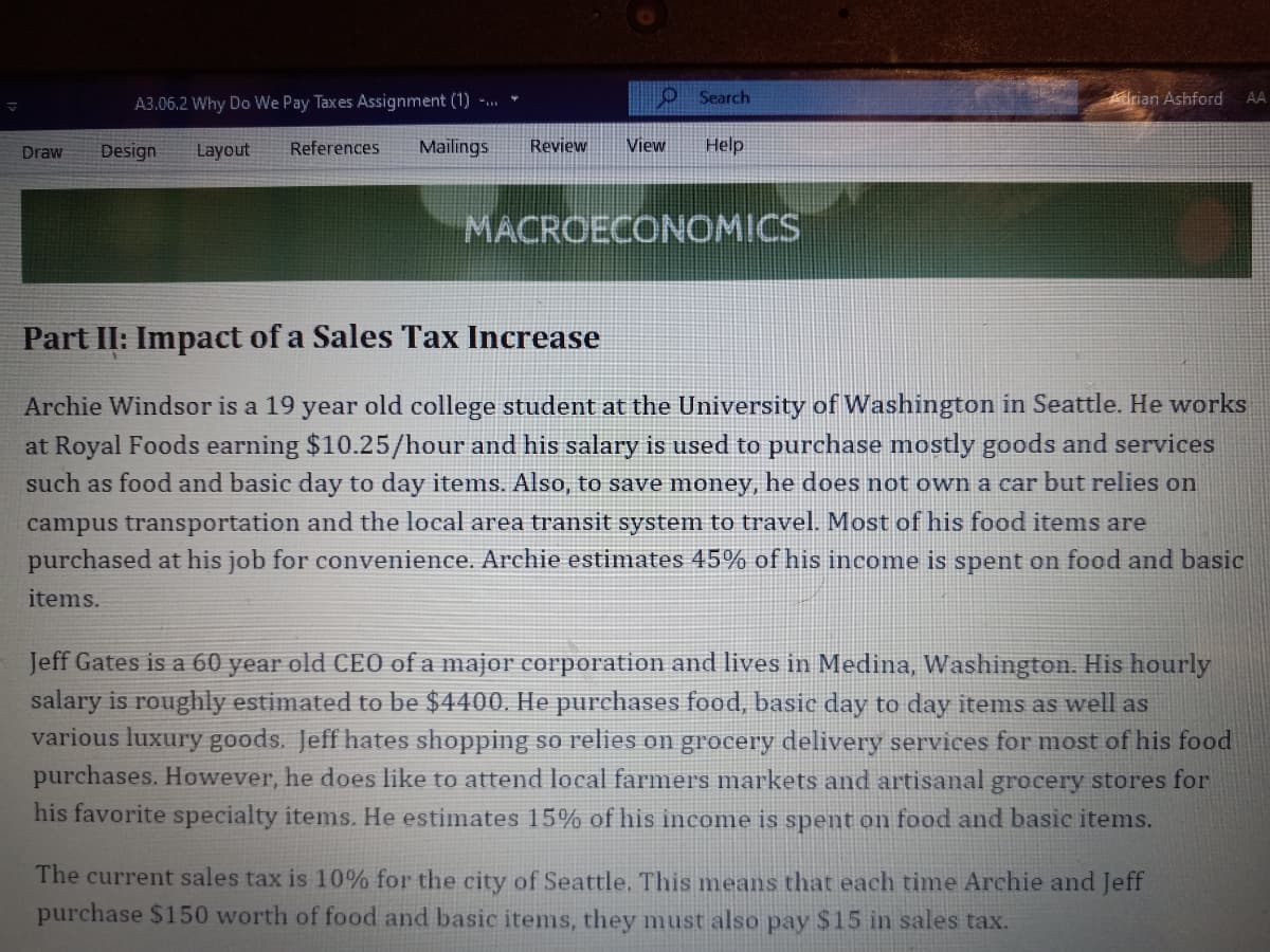 A3.06.2 Why Do We Pay Taxes Assignment (1) -. *
O Search
Adrian Ashford
AA
Draw
Design
Layout
References
Mailings
Review
View
Help
MACROECONOMICS
Part II: Impact of a Sales Tax Increase
Archie Windsor is a 19 year old college student at the University of Washington in Seattle. He works
at Royal Foods earning $10.25/hour and his salary is used to purchase mostly goods and services
such as food and basic day to day items. Also, to save money, he does not own a car but relies on
campus transportation and the local area transit system to travel. Most of his food items are
purchased at his job for convenience. Archie estimates 45% of his income is spent on food and basic
items.
Jeff Gates is a 60 year old CEO of a major corporation and lives in Medina, Washington. His hourly
salary is roughly estimated to be $4400. He purchases food, basic day to day items as well as
various luxury goods. Jeff hates shopping so relies on grocery delivery services for most of his food
purchases. However, he does like to attend local farmers markets and artisanal grocery stores for
his favorite specialty items. He estimates 15% of his income is spent on food and basic items.
The current sales tax is 10% for the city of Seattle. This means that each time Archie and Jeff
purchase $150 worth of food and basic items, they must also pay $15 in sales tax.
