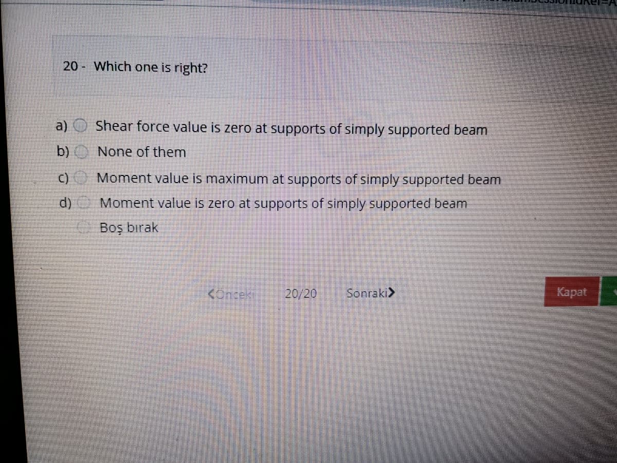 20 Which one is right?
a)
Shear force value is zero at supports of simply supported beam
b)
None of them
Moment value is maximum at supports of simply supported beam
Moment value is zero at supports of simply supported beam
Boş bırak
KOncek
20/20
Sonraki>
Kapat
