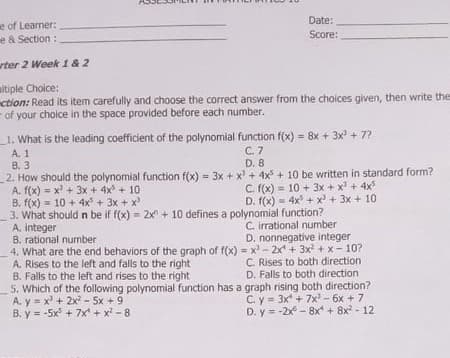 Date:
e of Learner:
e & Section :
Score:
rter 2 Week 1& 2
altiple Choice:
ction: Read its item carefully and choose the correct answer from the choices given, then write the
- of your choice in the space provided before each number.
_1. What is the leading coefficient of the polynomial function f(x) = 8x + 3x + 7?
!3!
C. 7
A. 1
B. 3
2. How should the polynomial function f(x) = 3x + x + 4x + 10 be written in standard form?
A. f(x) = x' + 3x + 4x + 10
B. f(x) = 10 + 4x + 3x + x
3. What should n be if f(x) =
A. integer
B. rational number
4. What are the end behaviors of the graph of f(x) = x - 2x + 3x + x - 10?
A. Rises to the left and falls to the right
B. Falls to the left and rises to the right
5. Which of the following polynomial function has a graph rising both direction?
A. y = x' + 2x - 5x +9
B. y = -5x + 7x + x - 8
D. 8
C. (x) = 10 + 3x + x + 4x
D. f(x) = 4x + x + 3x + 10
2x + 10 defines a polynomial function?
C. irrational number
D. nonnegative integer
C. Rises to both direction
D. Falls to both direction
C. y = 3x + 7x - 6x + 7
D. y = -2x - 8x + 8x - 12
