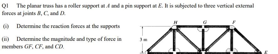 Q1 The planar truss has a roller support at A and a pin support at E. It is subjected to three vertical external
forces at joints B, C, and D.
H
G
F
(i) Determine the reaction forces at the supports
(ii) Determine the magnitude and type of force in
members GF, CF, and CD.
3 m
