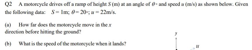 Q2 A motoreycle drives off a ramp of height S (m) at an angle of 0 • and speed u (m/s) as shown below. Given
the following data: S= Im; 0= 20°; u = 22m/s.
(a) How far does the motorcycle move in the x
direction before hitting the ground?
(b) What is the speed of the motorcycle when it lands?
