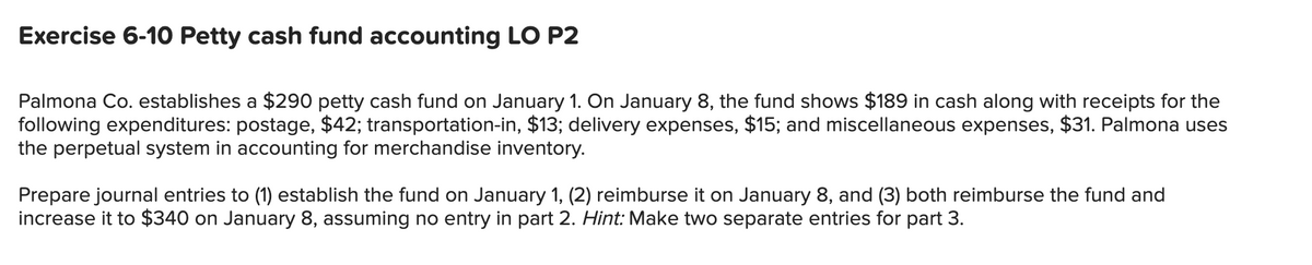 Exercise 6-10 Petty cash fund accounting LO P2
Palmona Co. establishes a $290 petty cash fund on January 1. On January 8, the fund shows $189 in cash along with receipts for the
following expenditures: postage, $42; transportation-in, $13; delivery expenses, $15; and miscellaneous expenses, $31. Palmona uses
the perpetual system in accounting for merchandise inventory.
Prepare journal entries to (1) establish the fund on January 1, (2) reimburse it on January 8, and (3) both reimburse the fund and
increase it to $340 on January 8, assuming no entry in part 2. Hint: Make two separate entries for part 3.
