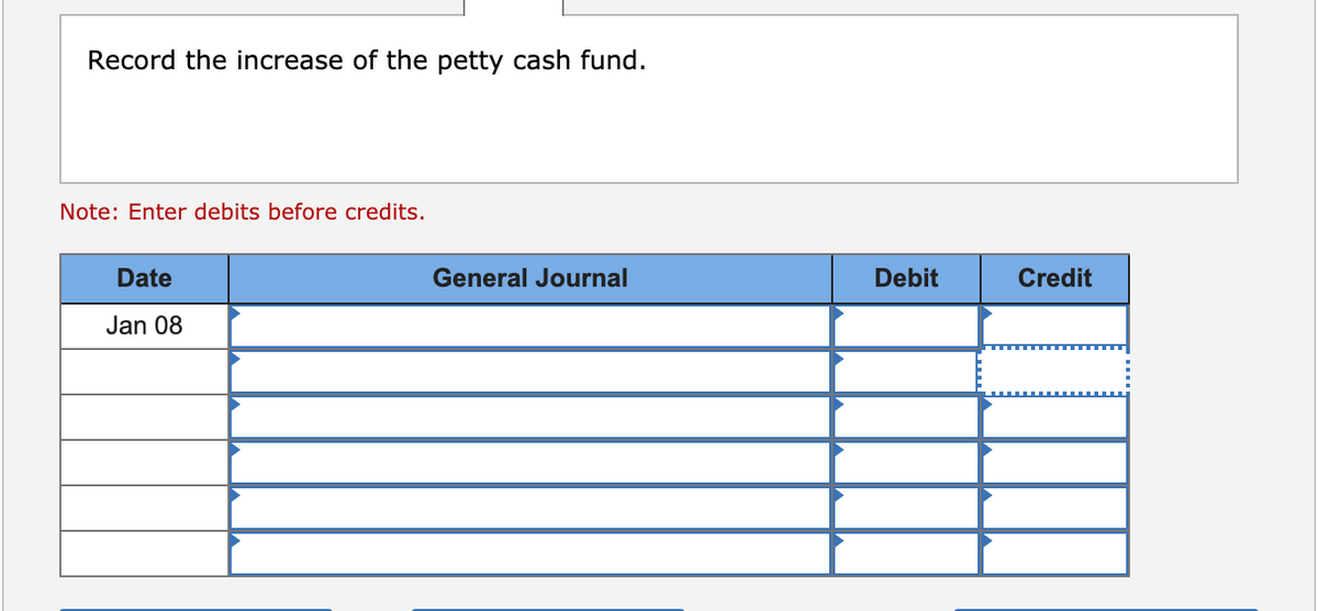 Record the increase of the petty cash fund.
Note: Enter debits before credits.
Date
General Journal
Debit
Credit
Jan 08
