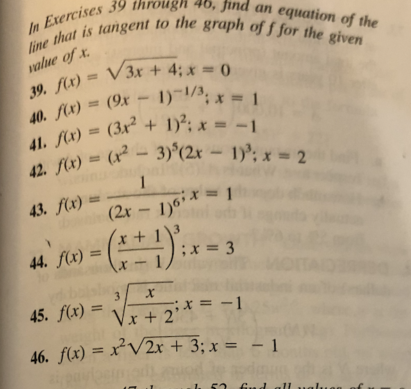 line that is tangent to the graph of f for the given
42. fx) = (x2-3)°(2x - 1); x 2
In Exercises 39 through 46, find an equation of the
value of x.
%3D
1)-1/3, x = 1
%3D
40. f(x) = (9x
1); x = -1
(? - 3)°(2x - 1); x = 2
41. f(x) = (3x2 +
%3D
%3D
%3D
42. f(x) =
1
43. f(x) =
(2r – 1)*=
44. f(x) =
45. f(x) =
;x = -1
%3D
Vx + 2'
46. f(x) = x²V2x + 3; x = - 1
%3D
Gua d al1u
