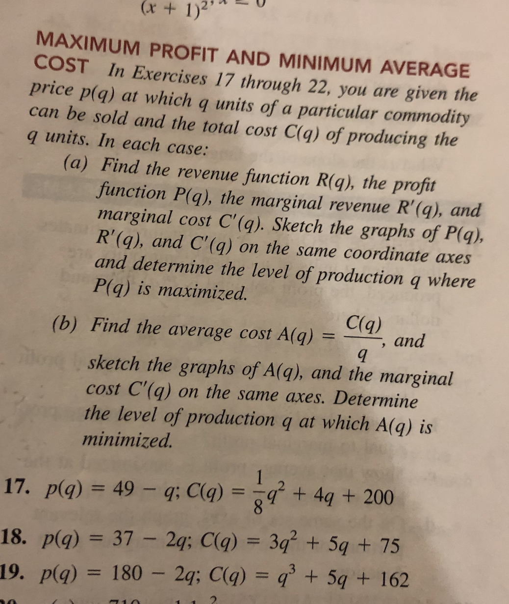 (x+ 1)2
MAXIMUM PROFIT AND MINIMUM AVERAGE
COST In Exercises 17 through 22, you are given the
price p(q) at which q units of a particular commodity
can be sold and the total cost C(q) of producing the
q units. In each case:
(a) Find the revenue function R(q), the profit
function P(q), the marginal revenue R'(q), and
marginal cost C'(q). Sketch the graphs of P(q),
R'(q), and C'(q) on the same coordinate axes
and determine the level of production q where
P(q) is maximized.
(b) Find the average cost A(q)
C(q)
and
sketch the graphs of A(q), and the marginal
cost C'(q) on the same axes. Determine
the level of production q at which A(q) is
minimized.
17. p(q) = 49 - q; C(q) = -q + 4q + 200
%3D
18. p(q) = 37 – 2q; C(q) = 3q² + 5q + 75
%3D
19. p(q) = 180 - 2q; C(q) = q'+ 5q + 162
%3D
