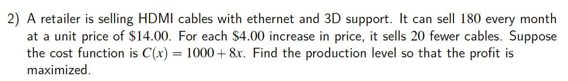 2) A retailer is selling HDMI cables with ethernet and 3D support. It can sell 180 every month
at a unit price of $14.00. For each $4.00 increase in price, it sells 20 fewer cables. Suppose
the cost function is C(x) = 1000+ 8x. Find the production level so that the profit is
maximized.
