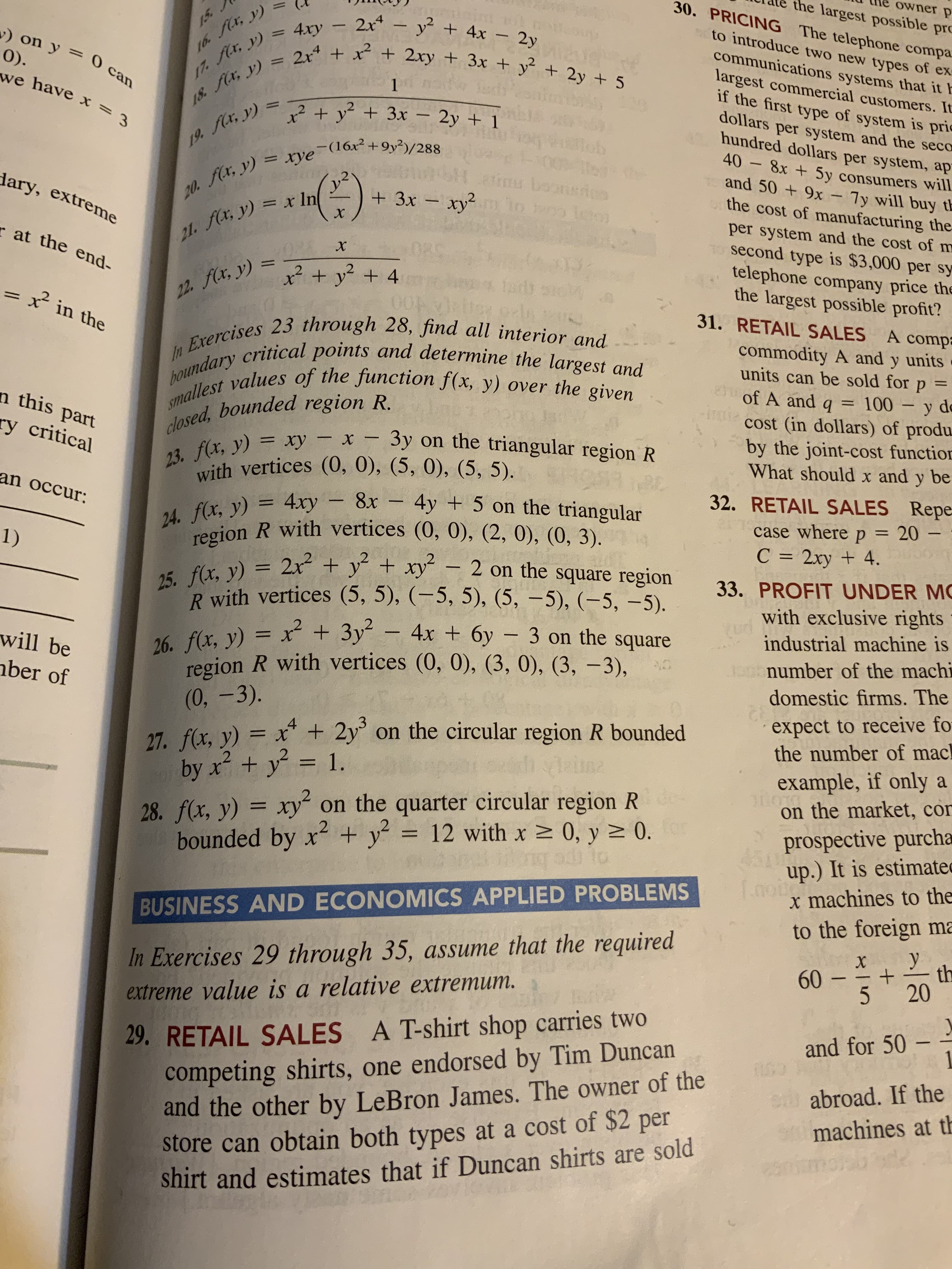 12
20. x, y) = xye¯(16x²+9y²)/288|
closed, R.
17. y) = 4ry – 2x – y² + 4x – 2y
18. x, y) = 2x* + x² + 2xy + 3x + y + 2y + 5
the largest possible pro
30. PRICING The telephone compa
to introduce two new types of ex
4xy – 2x4 – ?
a4 + x + 2xy + 3x + y + 2y + 5
%3D
+ 4x - 2y
communications systems that it h
largest commercial customers. It
if the first type of system is pric
dollars per system and the seco
hundred dollars per system, ap
) on y = 0 can
0).
%3D
1.
18. a, y)
12 + y + 3x – 2y + 1
%3D
iob
19. Aa, y) =
8x + 5y consumers will
and 50 + 9x - 7y will buy th
the cost of manufacturing the
-(16x²+9y²)/288
-
inu boonio
m to en leo
%3D
.2
dary, extreme
+3x - xy²
= x In
per system and the cost of m
second type is $3,000 per sy
telephone company price the
the largest possible profit?
21. fa, y)
x + y? + 4
%3D
22. x, y) = _
were qu
31. RETAIL SALES
A compa
commodity A and y units
units can be sold for
100 – y do
cost (in dollars) of produ
by the joint-cost function
What should x and y be
= in the
%3D
%3D
of A and q
-
n this part
bounded region R.
ry critical
x - 3y on the triangular region R
-
%3D
23. f(x, y)
32. RETAIL SALES Repe
p 3 20
C = 2xy + 4.
an occur:
4xy - 8x 4y + 5 on the triangular
case where
%3D
5 f(x, y) = 2x“ + y + xy¯ – 2 on the square region
R with vertices (5, 5), (-5, 5), (5, –5), (-5, -5).
4x + 6y - 3 on the square
(1)
33. PROFIT UNDER MC
%3D
with exclusive rights
industrial machine is
2 + 3y?
16. f(x, y) = x + 3y“ –
region R with vertices (0, 0), (3, 0), (3, –3),
number of the machi
%3D
will be
|
domestic firms. The
nber of
expect to receive fo
the number of mac
= x* + 2y on the circular region R bounded
27. f(x, y) =
by x+ y²
example, if only a
on the market, con
= 1.
prospective purcha
up.) It is estimated
x machines to the
to the foreign ma
28. f(x, y) = xy on the quarter circular region R
%3D
x2 + y²
%3D
bounded by x2 + y = 12 with x 0, y 2 0.
BUSINESS AND ECONOMICS APPLIED PROBLEMS
-
-
In Exercises 29 through 35, assume that the required
09
29. RETAIL SALES A T-shirt shop carries two
competing shirts, one endorsed by Tim Duncan
and the other by LeBron James. The owner of the
extreme value is a relative extremum.
-
and for 50
e abroad. If the
machines at th
store can obtain both types at a cost of $2 per
shirt and estimates that if Duncan shirts are sold
