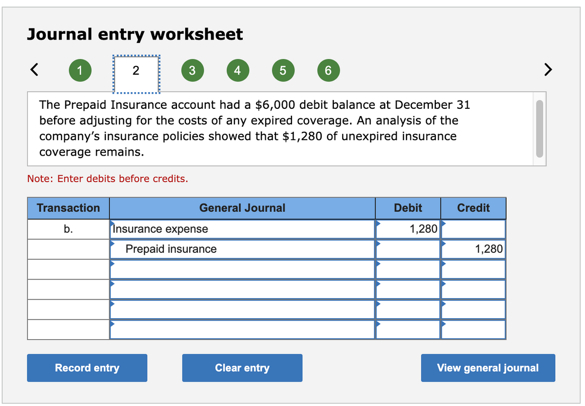 Journal entry worksheet
1
2
4
5
6.
The Prepaid Insurance account had a $6,000 debit balance at December 31
before adjusting for the costs of any expired coverage. An analysis of the
company's insurance policies showed that $1,280 of unexpired insurance
coverage remains.
Note: Enter debits before credits.
Transaction
General Journal
Debit
Credit
b.
Insurance expense
1,280
Prepaid insurance
1,280
Record entry
Clear entry
View general journal
