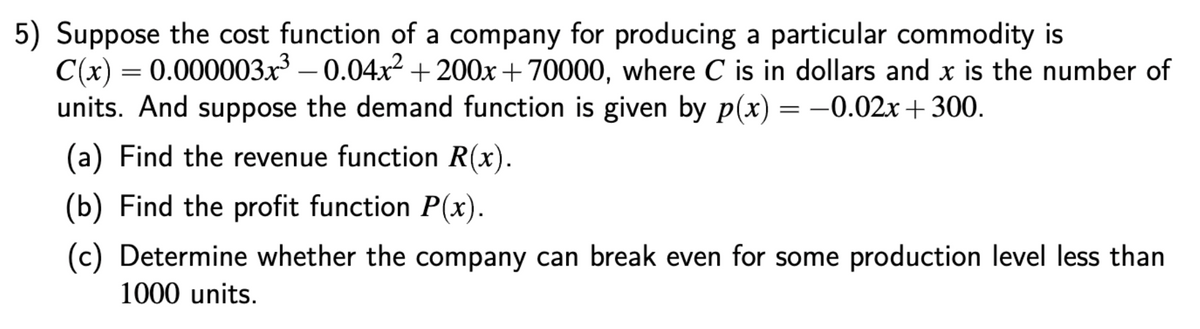 5) Suppose the cost function of a company for producing a particular commodity is
C(x) = 0.000003x – 0.04x2+ 200x+70000, where C is in dollars and x is the number of
units. And suppose the demand function is given by p(x) = -0.02x + 300.
(a) Find the revenue function R(x).
(b) Find the profit function P(x).
(c) Determine whether the company can break even for some production level less than
1000 units.
