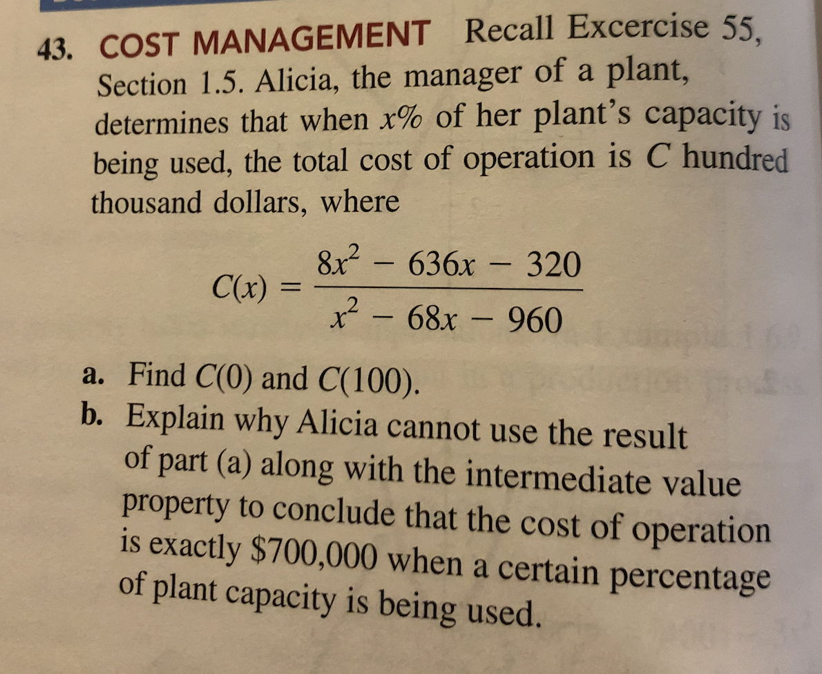 43. COST MANAGEMENT Recall Excercise 55
Section 1.5. Alicia, the manager of a plant,
determines that when x% of her plant's capacity is
being used, the total cost of operation is C hundred
thousand dollars, where
8x2
C(x) =
636x
320
-
x - 68x - 960
|
a. Find C(0) and C(100).
b. Explain why Alicia cannot use the result
of part (a) along with the intermediate value
property to conclude that the cost of operation
is exactly $700,000 when a certain percentage
of plant capacity is being used.
