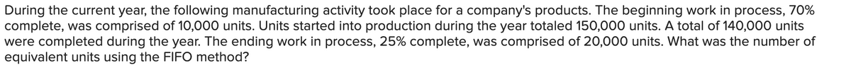 During the current year, the following manufacturing activity took place for a company's products. The beginning work in process, 70%
complete, was comprised of 10,000 units. Units started into production during the year totaled 150,000 units. A total of 140,000 units
were completed during the year. The ending work in process, 25% complete, was comprised of 20,000 units. What was the number of
equivalent units using the FIFO method?
