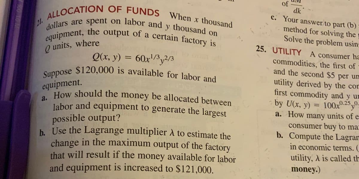 a. How should the money be allocated between
Suppose $120,000 is available for labor and
equipment, the output of a certain factory is
dollars are spent on labor and y thousand on
labor and equipment to generate the largest
ALLOCATION OF FUNDS When x thousand
of
dk
c. Your answer to part (b)
21.
method for solving the
Solve the problem usin
25. UTILITY A consumer ha
Q units, where
Q(x, y) = 60x/3,2/
commodities, the first of
and the second $5 per un
equipment.
How should the money be allocated between
utility derived by the cor
first commodity and y un
by U(x, y) = 100x-2y".
a. How many units of e
%3D
possible output?
b Use the Lagrange multiplier A to estimate the
change in the maximum output of the factory
that will result if the money available for labor
and equipment is increased to $121,000.
consumer buy to ma:
b. Compute the Lagram
in economic terms. (
utility, A is called th
money.)
100 10 M
