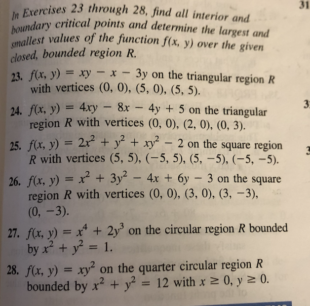 smallest values of the function f(x, y) over the given
boundary critical points and determine the largest and
In Exercises 23 through 28, find all interior and
31
closed, bounded region R.
23. f(x, y) = xy – x - 3y on the triangular region R
with vertices (0, 0), (5, 0), (5, 5).
%3D
3
24. f(x, y) = 4xy – 8x – 4y + 5 on the triangular
region R with vertices (0, 0), (2, 0), (0, 3).
25. f(x, y) = 2x + y´ + xy´ – 2 on the square region
R with vertices (5, 5), (-5, 5), (5, –5), (-5, -5).
26. f(x, y) = x + 3y -
region R with vertices (0, 0), (3, 0), (3, –3),
(0, -3).
4x + 6y – 3 on the square
27. f(x, y) = x* + 2y° on the circular region R bounded
by x + y = 1.
28. f(x, y) = xy² on the quarter circular region R
bounded by x + y = 12 with x 0, y 2 0.
to
