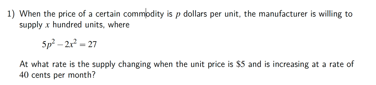 1) When the price of a certain commodity is p dollars per unit, the manufacturer is willing to
supply x hundred units, where
5p² – 2x2
= 27
At what rate is the supply changing when the unit price is $5 and is increasing at a rate of
40 cents per month?
