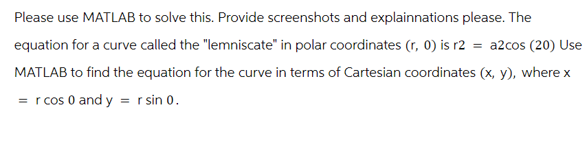 Please use MATLAB to solve this. Provide screenshots and explainnations please. The
equation for a curve called the "lemniscate" in polar coordinates (r, 0) is r2 = a2cos (20) Use
MATLAB to find the equation for the curve in terms of Cartesian coordinates (x, y), where x
=r cos 0 and y = r sin 0.