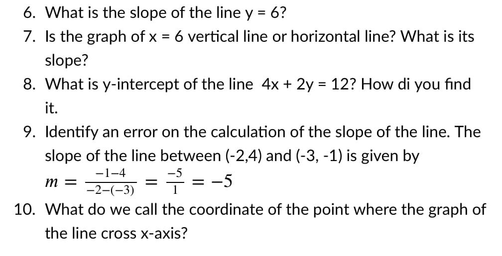 6. What is the slope of the line y = 6?
7. Is the graph of x = 6 vertical line or horizontal line? What is its
slope?
8. What is y-intercept of the line 4x + 2y = 12? How di you find
it.
9. Identify an error on the calculation of the slope of the line. The
slope of the line between (-2,4) and (-3, -1) is given by
-1-4
-5
т —
-5
-2-(-3)
10. What do we call the coordinate of the point where the graph of
the line cross x-axis?
