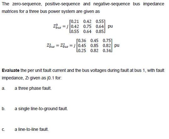 The zero-sequence, positive-sequence and negative-sequence bus impedance
matrices for a three bus power system are given as
[0.21 0.42 0.55]
Zous = j 0.42 0.75 0.64 pu
Lo.55 0.64 0.85]
[0.36 0.45 0.75]
ZBus = ZBus = i 0.45 0.85 0.82 pu
Lo.25 0.82 0.34]
Evaluate the per unit fault current and the bus voltages during fault at bus 1, with fault
impedance, Zr given as j0.1 for:
a.
a three phase fault.
a single line-to-ground fault.
b.
C.
a line-to-line fault.

