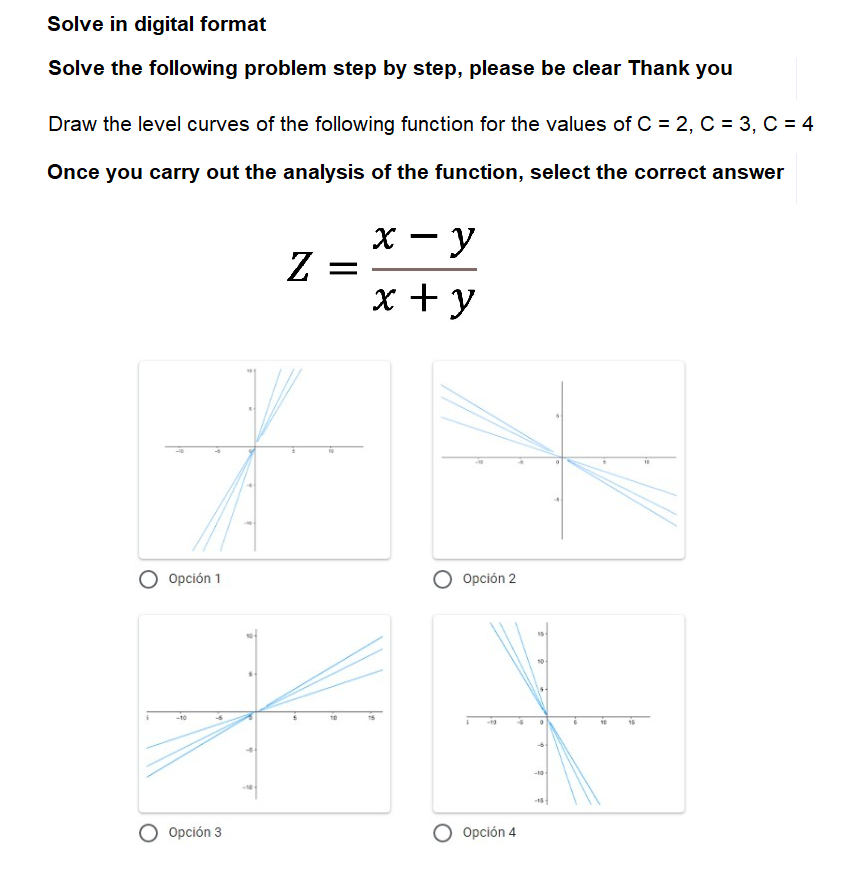 Solve in digital format
Solve the following problem step by step, please be clear Thank you
Draw the level curves of the following function for the values of C = 2, C = 3, C = 4
Once you carry out the analysis of the function, select the correct answer
x - y
Z =
x + y
Opción 1
Opción 2
-10
Opción 3
O Opción 4
